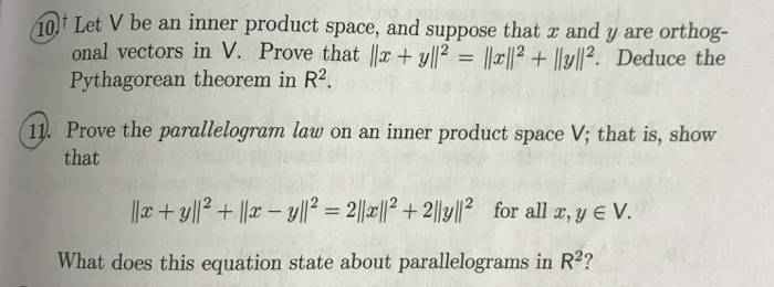 DLet V be an inner product space, Pythagorean theorem in R2. and suppose that z and y are orthog- onal vectors in V. Prove that llx+ yll-ll페2 + llyll2. Deduce the 11. Prove the parallelogram law on an inner product space V; that is, show that /2 2l2 for all z, y e V. What does this equation state about parallelograms in R2?