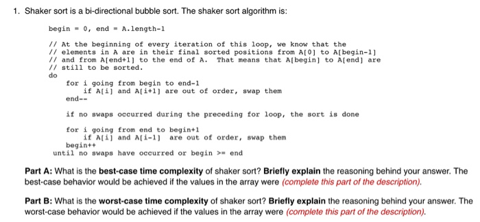 1. Shaker sort is a bi-directional bubble sort. The shaker sort algorithm is: begin o, end A.length-1 // At the beginning of every iteration of this loop, we know that the // elements in A are in their final sorted positions from A[0] to A[begin-1] /I and from Alend+1 to the end of A. That means that Albegin] to A(end] are /I still to be sorted do for i going from begin to end-1 end-- if no swaps occurred during the preceding for loop, the sort is done for i going from end to begin+l begintt if Ali 

<div class=