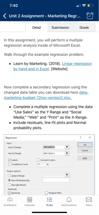 7:40 Unit 2 Assignment - Marketing Regr... Detail Grade In this assignment, you will perform a multiple regression analysis inside of Microsoft Excel. Walk through the example regression problem. . Learn by Marketing. (2018). Linear regression . [Website] Now complete a secondary regression using the changed data table you can download here data- Complete a multiple regression using the data Use Sales as the Y Range and Social Media Web and Print as the X-Range. . Include residuals, line-fit plots and Normal probability plots. Input nput Y Range Input X Range Labels SESTSES13 BS1SDS13 Constant is Zero Cancel 

<div class=