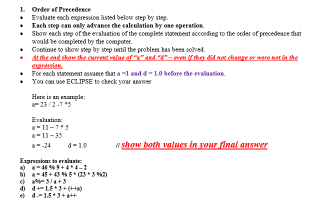 1. Order of Precedence . Evaluate each expression listed below step by step . Each step can only advance the calculation by one operation. * Show each step of the evaluation of the complete statement according to the order of precedence that would be completed by the computer * Continue to show step by step until the problem has been solved At the end show the current value of a and d they did not change or were not in expressiOL. For each statement assume that a =1 and d = 1.0 before the evaluation. . You can use ECLIPSE to check your answer Here is an example a 23/2-7 *5 Evaluation: a 11- 35 a 11-7 5 d= 1.0 show both values in your final answer a- Expressions to evaluate: a) a 46 96 9 + 4 * 4-2 b) a-45 + 43 % 5 * (23 * 3 962) e) d--1.5*3 +a++