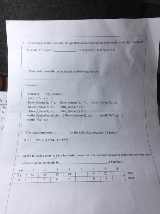 2 In the circular double linked list, the operations are as follows to insert the node pointed by S before P: S->next P: S>prior : P>prior->next - S: Pprior S 3 Please write down the output results the following function. void main0 Queue Q: Init Queue(Q); Enter Queue( Q. h); Enter Queue(Q,r Enter Queuel Qy): Delete Queue( Q,x): Enter Queue( Q. x ) Delete Queue( Q. x ): Enter Queue( Q. a): while( QueueEmpty(Q)) (Delete Queuet Q,yprintfe,y) ) 1- printf(-%c, x ); 4 The time complexity is for the following programs. ( 3 points) K-1; While (ken) k=k*2; In the following array a, there is a linked linear list. The list head pointer is 이이.net, then the data elements in the list should be (6 points) a0 data next 74 25 74 60 56 42 | 38