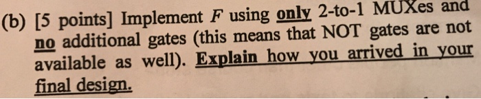 (b) [5 points] Implement F usg only 2-to-1 MÜXes and in no additional gates (this means that NOT gates are not available as well). Explain how you arrived in your final design
