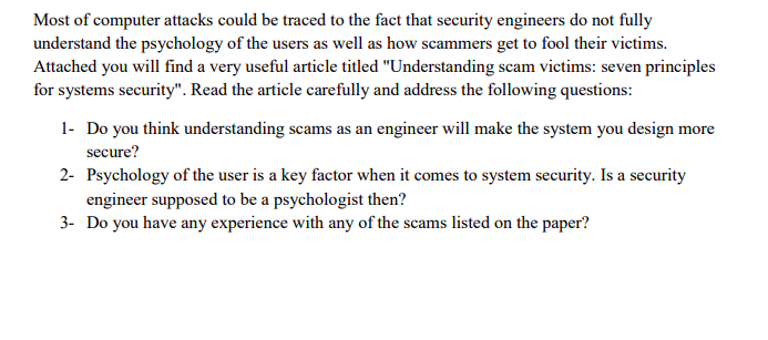 Most of computer attacks could be traced to the fact that security engineers do not fully understand the psychology of the users as well as how scammers get to fool their victims. Attached you wil find a very useful article titled Understanding scam victims: seven principles for systems security. Read the article carefully and address the 1- Do you think understanding scams as an engineer will make the system you design more secure? 2- Psychology of the user is a key factor when it comes to system security. Is a security engineer supposed to be a psychologist then? 3- Do you have any experience with any of the scams listed on the paper?