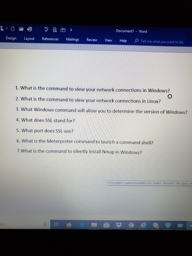 Document1 Word Design Layout References Mailings Review View HelpT Tell me what you want to do hat is the command to view your network connections in Windows? 2. What is the command to view your network connections in Linux? 3. What 4. What does SSL stand for? 5. What port does SSL use? 6. What is the Meterpreter command to launch a command shell? 7.What is the command to silently install Nmap in Windows? Windows command will allow you to determine the version of Windows? Answered: Lupbecbe AaBbCcDc AaBbC Normal 1 No Spac.. H rch