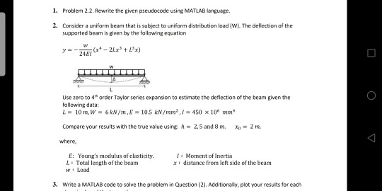1. Problem 2.2. Rewrite the given pseudocode using MATLAB language. 2. Consider a unifarm beam that is subject to uniform distribution load (W). The deflection of the supported beam is given by the following equation y=-24E Use zero to 4 order Taylor series expansion to estimate the deflection of the beam given the following data: L 10 m, W 6kN/m, E 10.5 &N/mm2,450 x 106 mm Compare your results with the true value using: h = 2.5 and 8 m, xo = 2 m. where E: Yaungs modulus of elasticity. L: Total length of the beam wLoad 1: Moment of Inertia r : distance from left side of the beam 3. Write a MATLAB code to solve the problem in Question (2). Additionally, plot your results for each