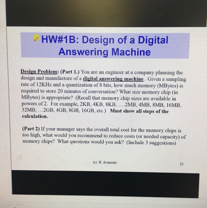 /HW#1 B: Design of a Digital Answering Machine Design Problem: (Part 1.) You are an engineer at a company planning the design and manufacture of a digital answering machine. Given a sampling rate of 12KHz and a quantization of 8 bits, how much memory (MBytes) is required to store 20 minutes of conversation? What size memory chip (in MBytes) is appropriate? (Recall that memory chip sizes are available in powers of 2. For example, 2KB, 4KB, 8KB, .. 2MB, 4MB, 8MB, 16MB, 32MB, ..2GB, 4GB, 8GB, 16GB, etc.) Must show all steps of the calculation. (Part 2) If your manager says the overall total cost for the memory chips is too high, what would you recommend to reduce costs (or needed capacity) of memory chips? What questions would you ask? (Include 3 suggestions) (c) R. Avanzato 21