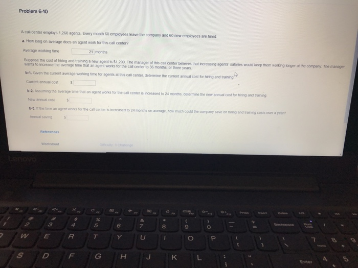 Problem 6-10 A call center employs 1.260 agents Every month 50 employees leave the company and 60 newr employees are hred a. How kong on average does an agent work for this call center? verage working time21 months the cost of hiring and training a new agent is s1.200. The manager of this call center beleves that increasing agents salarkes would keep them wants to increase the average time that an agent wonks for the call cemer to 36 months, or three years b-1. Given the current average working time for agents Current annual cost b-2. Assuming the 

<div class=