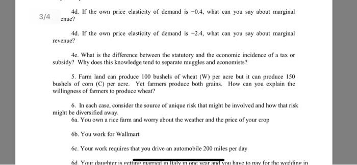 4d. If the own price elasticity of demand is -0.4, what can you say about marginal 4d. If the own price elasticity of demand is -2.4, what can you say about marginal 4e. What is the difference between the statutory and the economic incidence of a tax or 5. Farm land can produce 100 bushels of wheat (W) per acre but it can produce 150 3/4 enue? revenue? subsidy? Why does this knowledge tend to separate muggles and economists? bushels of con (C) per acre. Yet farmers produce both grains. How can you explain the willingness of farmers 

<div class=