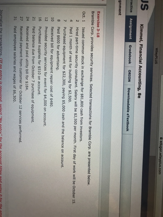Question & Answer: edugen.wileyplus.com US JS Kimmel, Financial Accounting, Be ractice Assignment GradebookORIONDownloadable eTextboo..... 1 edugen.wileyplus.com US JS Kimmel, Financial Accounting, Be ractice Assignment GradebookORIONDownloadable eTextbook gnment Exercise 3-18 Bramble Corp. provides security services. Selected transactions for Bramble Corp. are presented below. Oct. 1 Issued common stock in exchange for $81,800 cash from investors. 2Hired part-time security consultant. S 4 Paid 1 month of rent for building for $2,500. 7 Purchased equipment for $22,300, paying $5,000 cash and the balance on account. 8 Paid $600 for advertising. 10 Received bill for equipment repair cost of $480 12 Provided security services for event for $4,000 on account. 16 Purchased supplies for $510 on account. 21 Paid balance due from October 7 purchase of equipment. 24 Received and paid utility bill for $184 27 Received payment from customer for October 12 services performed. 31 Paid employee salaries and wages of s6,300. Journalize the transactions