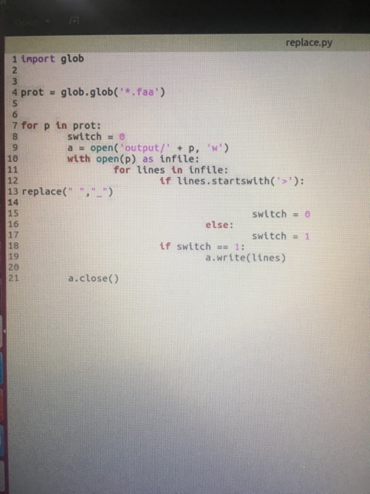 replace.py 1 inport glob 4 prot -glob.glob(.faa) 7 for p in prot: switch a open( , output/, + p, w) with open(p) as infile: 10 for lines in infile: if lines.startswith(: 12 13 replace(,) 14 15 16 17 18 19 20 21 switch 0 else: switch 1 if switch1: a.write(lines) a.close()