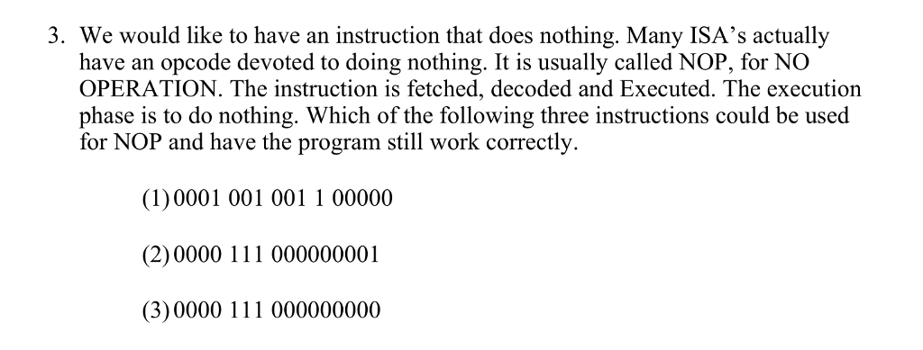 3. We would like to have an instruction that does nothing. Many ISAs actually have an opcode devoted to doing nothing. It is usually called NOP, for NO OPERATION. The instruction is fetched, decoded and Executed. The execution phase is to do nothing. Which of the following three instructions could be used for NOP and have the program still work correctly. (1) 0001 001 001 1 00000 (2)0000 111 000000001 (3)0000 111 000000000