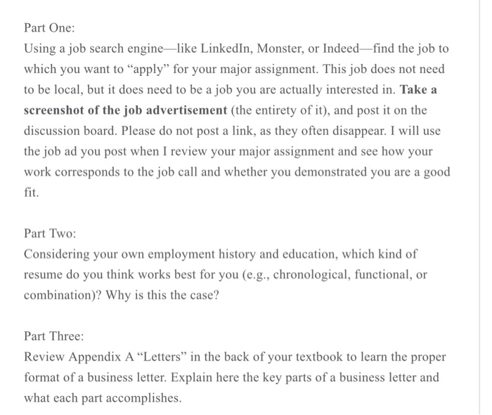 Part One: Using a job search engine-like Linkedln, Monster, or Indeed-find the job to which you want to apply for your major assignment. This job does not need to be local, but it does need to be a job you are actually interested in. Take a screenshot of the job advertisement (the entirety of it), and post it on the discussion board. Please do not post a link, as they often disappear. I will use the job ad you post when I review your major assignment and see how your work corresponds to the job call and whether 

<div class=