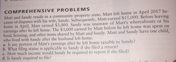 COMPREHENSIVE PROBLEMS Matt and Sandy reside in a community property state. Matt left home in April 2017 be- cause of disputes with his wife, Sandy. Subsequently, Matt earned $15,000. Before leaving home in April, Matt earned $3,000. Sandy was unaware of Matts whereabouts or his earnings after he left home. The $3,000 earned by Matt before he left home was spent on food, housing, and other items shared by Matt and Sandy. Matt and Sandy have one child who lived with Sandy after the husband left home a. Is any portion of Matts earnings after he left home taxable to Sandy? b. What filing status is applicable to Sandy if she filed a return? c. How much income would Sandy be required to report if she filed? d. Is Sandy required to file?