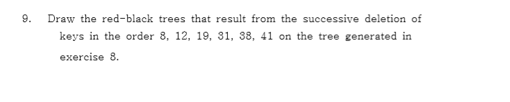 9. Draw the red-black trees that result from the successive deletion of keys in the order 8, 12, 19, 31, 38, 41 on the tree generated in exercise 8.