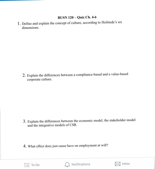 BUSN 120-Quiz Ch. 4-6 1. Define and explain the concept of culture, according to Hofstedes six dimensions. 2. Explain the differences between a compliance-based and a value-based corporate culture. 3. Explain the differences between the economic model, the stakeholder model and the integrative models of CSR. 4. What effect does just cause have on employment at will? To Do Notifications Inbox
