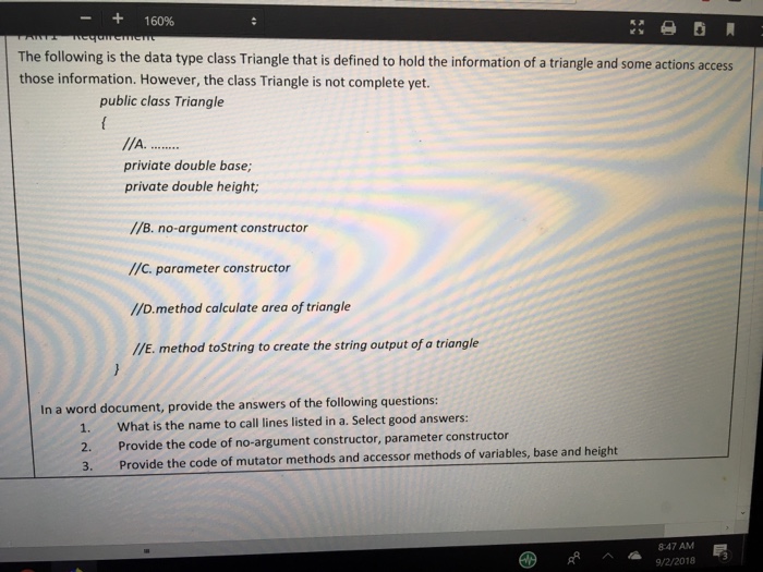 - + 16096 The following is the data type class Triangle that is defined to hold the information of a triangle and some actions access those information. However, the class Triangle is not complete yet. public class Triangle priviate double base; private double height //В. по-argument constructor //C. parameter constructor //D.method calculate area of triangle //E. method toString to create the string output of a triangle In a word document, provide the answers of the following questions: 1. What is the name to call lines listed in a. Select good answers: 2. Provide the code of no-argument constructor, parameter constructor 3. Provide the code of mutator methods and accessor methods of variables, base and height 847AM /2/2018 3