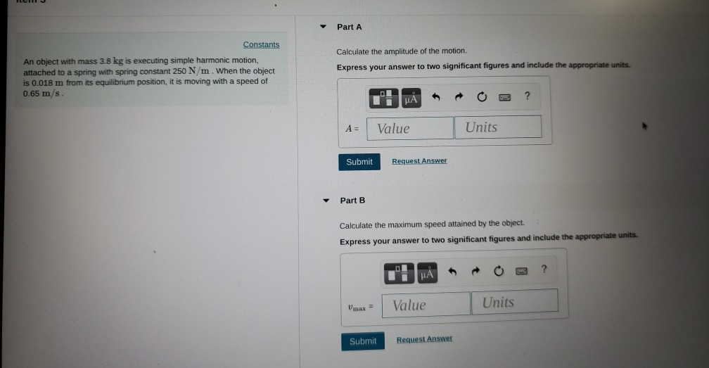 Part A Constants Calculate the amplitude of the motion. An object with mass 3.8 kg is executing simple harmonic motion, attached to a spring with spring constant 250 N/m. When the object is 0.018 m from its equilibrium position, it is moving with a speed of 0.65 m/s Express your answer to two significant figures and include the appropriate units. A Value Units Submit Request Answer Part B Calculate the maximum speed attained by the object. Express your answer to two significant figures and include the appropriate units. Vmax= | Value Units Submit Request Answer