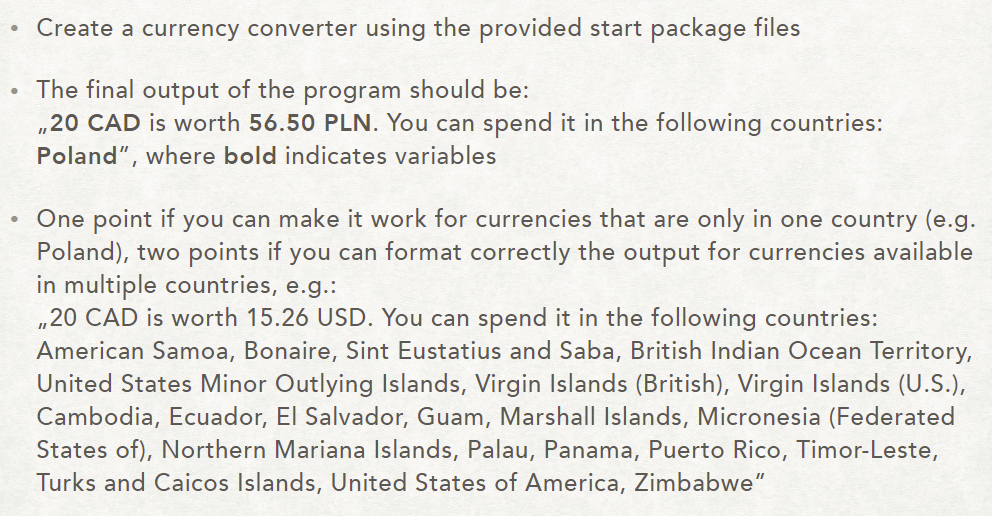 .Create a currency converter using the provided start package files The final output of the program should be: 20 CAD is worth 56.50 PLN. You can spend it in the following countries: Poland, where bold indicates variables One point if you can make it work for currencies that are only in one country (e.g Poland), two points if you can format correctly the output for currencies available in multiple countries, e.g.: .20 CAD is worth 1.,26 USD. You can spend it in the following countriesi American Samoa, Bonaire, Sint Eustatius and Saba, British Indian Ocean Territory, United States Minor Outlying Islands, Virgin Islands (British), Virgin Islands (U.S.), Cambodia, Ecuador, El Salvador, Guam, Marshall Islands, Micronesia (Federated States of), Northern Mariana Islands, Palau, Panama, Puerto Rico, Timor-Leste, Turks and Caicos Islands, United States of America, Zimbabwe