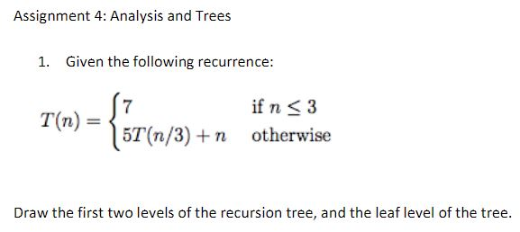 Assignment 4: Analysis and Trees 1. Given the following recurrence: if n K 3 T(n)- 5T(n/3) + n otherwise Draw the first two levels of the recursion tree, and the leaf level of the tree.