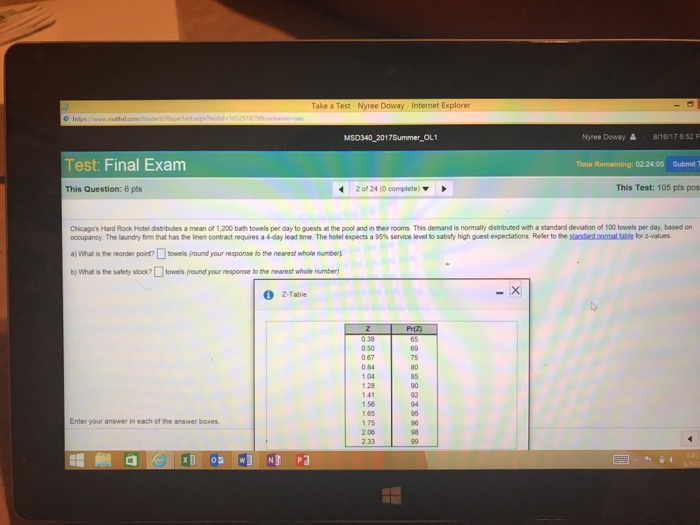 Take a Test Nyree Doway Internet Explorer MSD340 2017Summer OL1 Nyree Doway 8/16/176:52 P Test: Final Examm Time Remaining: 02.24.05 Submit T This Question: 6 pts 20124 (Ocomplete) ▼ This Test: 105 pts pos Chicagos Hard Rock Hotel distributes a mean of 1,200 bath towels per day to guests at the pool and in their rooms. This demand is normally distributed with a standard deviation of too towels per day, based on ocupancy The laundry firm rat has te ien cotract requires a 44ay leadtrne The hotel expects a g5% service level to satisfyhigh gest expectatons Reler toteamintamaast erzahes a> what ste reorder porrutosels rund your response to the nearest whole numbe). b)Whasthe safety stock?□towels (roundyour response to the nearest whole number Z-Tabie 0.50 0 67 0 84 104 128 75 80 85 1.56 1.65 1.75 2.08 2.33 92 94 96 96 90 Enter your answer in each of the answer boxes O W