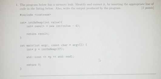 1. The program below has a memory leak Identify and correct it, by inserting the appropriate line of [5 points code in the listing below. Also, write the ont put produced by the program #include <iostream> int intOaleap(int value)( int. reault new int (value 4) return result; int main(int arge, const char argv) int p - intOnlleap (37) return 0