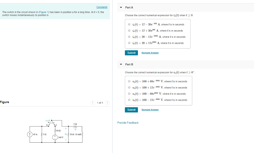 Constants Part A The switch in the circuit shown in (Figure 1) has been in position a for a long time. At t 0, the switch moves instantaneously to position b Choose the correct numerical expression for i(t) whent0 i,(t)-17-20e-90e A. where t is in seconds İo(t)-17 + 20e90e A, where t is in seconds İo(t)-20-17e-90 e A, where t is in seconds İo (t) 20+ 17e9001 A, where t is in seconds ( O O O Submit Req uest Answer Part B Choose the correct numerical expression for to(t) when t o(t) 100+68eV where t is in seconds O u,(t)-100 + 17e-mx V, where t is in seconds Oo(t) 100 68t V, where t is in seconds o(t)-100 17eV where t is in seconds 0 Figure 1 of 1 Submit Request Answer Provide Feedback 600 45 A &200 10 mH 240 V