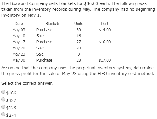 The Boxwood Company sells blankets for $36.00 each. The following was taken from the inventory records during May. The company had no beginning inventory on May 1 Date May 03 Purchase May 10 Sale May 17 Purchase May 20 Sale May 23 Sale May 30 Purchase Blankets Units 39 16 27 20 8 28 Assuming that the company uses the perpetual inventory system, determine the gross profit for the sale of May 23 using the FIFO inventory cost method Cost $14.00 $16.00 $17.00 Select the correct answer. $166 $322 $128 $274