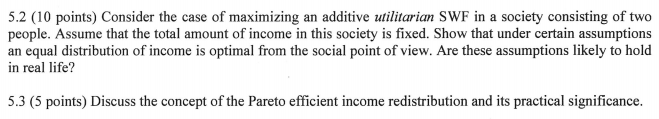 5.2 (10 points) Consider the case of maximizing an additive ilitarian SWF in a society consisting of two people. Assume that the total amount of income in this society is fixed. Show that under certain assumptions an equal distribution of income is optimal from the social point of view. Are these assumptions likely to hold in real life? 5.3 (5 points) Discuss the concept of the Pareto efficient income redistribution and its practical significance.