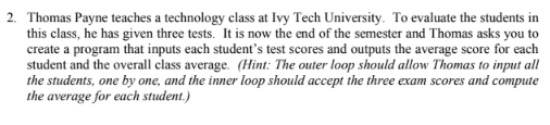 2. Thomas Payne teaches a technology class at Ivy Tech University. To evaluate the students in this class, he has given three tests. It is now the end of the semester and Thomas asks you to create a program that inputs each students test scores and outputs the average score for each student and the overall class average. (Hint: The outer loop should allow Thomas to input all the students, one by one, and the inner loop should accept the three exam scores and compute the average for each student.)