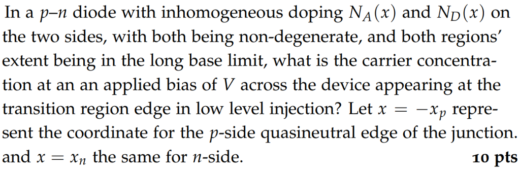 In a p-n diode with inhomogeneous doping NA(x) and ND(x) on the two sides, with both being non-degenerate, and both regions extent being in the long base limit, what is the carrier concentra- tion at an an applied bias of V across the device appearing at the transition region edge in low level injection? Let x -- sent the coordinate for the p-side quasineutral edge of the junction and x = x the same for n-side. X--Xp repre- 10 pts