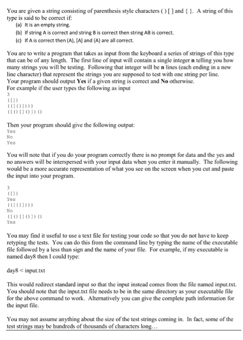 You are given a string consisting of parenthesis style characters O[)andA string of this type is said to be correct if (a) It is an empty string. (b) If string A is correct and string B is correct then string AB is correct. (c) If A is correct then (A), [A and (A) are all correct. You are to write a program that takes as input from the keyboard a series of strings of this type that can be of any length. The first line of input will contain a single integer n telling you how many strings you will be testing. Following that integer will be n lines (each ending in a new line character) that represent the strings you are supposed to test with one string per line. Your program should output Yes if a given string is correct and No otherwise. For example if the user types the following as input to0O) Then your program should give the following output: Yes No Yes You will note that if you do your program correctly there is no prompt for data and the yes and no answers will be interspersed with your input data when you enter it manually. The following would be a more accurate representation of what you see on the screen when you cut and paste the input into your program (ti) Yes No OoD Yes You may find it useful to use a text file for testing your code so that you do not have to keep retyping the tests. You can do this from the command line by typing the name of the executable file followed by a less than sign and the name of your file. For example, if my executable is named day8 then I could type: day8 input.txt This would redirect standard input so that the input instead comes from the file named input.txt You should note that the input.txt file needs to be in the same directory as your executable file for the above command to work. Alternatively you can give the complete path information for the input file. You may not assume anything about the size of the test strings coming in. In fact, some of the test strings may be hundreds of thousands of characters l