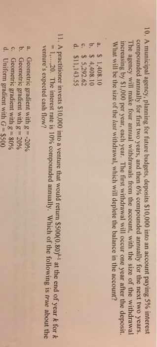 10. A municipal agency, planning for future budgets, deposits $10,000 into an account paying 5% interest compounded annually for first two years, and then 6% compounded annually for the next two years. The agency will make four annual withdrawals from the account, with the size of the withdrawal increasing by $1,000 per year, each year. The first withdrawal will occur one year after the deposit. What will be the size of the last withdrawal, which will deplete the balance in the account? a. 1,408.10 b. $4,408.10 c. $ 5,292.62 d. $11,143.55 11. A practitioner invests $10,000 into a venture that would return $500(0.80)시 at the end of year k for k 20. The interest rate is 10% compounded annually. Which of the following is true about the I, , ventures expected cash flow? Geometric gradient with g =-20% Geometric gradient with g-20% Geometric gradient with g = 80% Uniform gradient with G = $500 a. b. c. d.