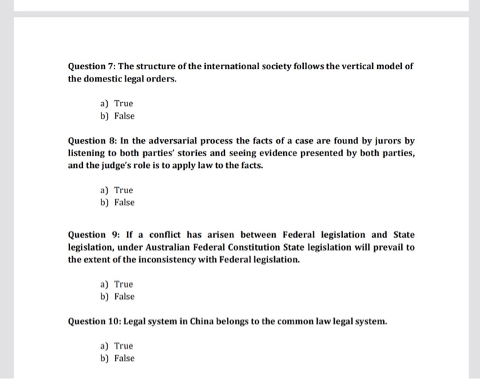Question 7: The structure of the international society follows the vertical model of the domestic legal orders. a) True b) False Question 8: In the adversarial process the facts of a case are found by jurors by listening to both parties stories and seeing evidence presented by both parties, and the judges role is to apply law to the facts. a) True b) False Question 9: If a conflict has arisen between Federal legislation and State legislation, under Australian Federal Constitution State legislation will prevail to the extent of the inconsistency with Federal legislation. a) True b) False Question 10: Legal system in China belongs to the common law legal system a) True b) False