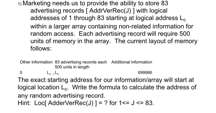 1) Marketing needs us to provide the ability to store 83 advertising records [ AddrVerRec(J) ] with logical addresses of 1 through 83 starting at logical address Lo within a larger array containing non-related information for random access. Each advertising record will require 500 units of memory in the array. The current layout of memory follows: Other information 83 advertising records each Additional information 500 units in length 0 699986 The exact starting address for our information/array will start at logical location Lo. Write the formula to calculate the address of any random advertising record. Hint: Loc[ AdderVerRec(J) ] = ? for 1<= J -83.