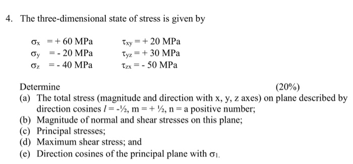 4. The three-dimensional state of stress is given by Ox60 MPa Oy20 MPa txy 20 MPa Tyz 30 MPa Determine (a) The total stress (magnitude and direction with x, y, z axes) on plane described by (20%) (b) (c) (d) (e) direction cosines I--%, m + , n-a positive number; Magnitude of normal and shear stresses on this plane; Principal stresses; Maximum shear stress; and Direction cosines of the principal plane with σ.