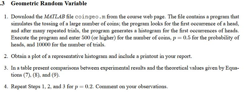 .3 Geometric Random Variable 1. Download the MATLAB file coingeo.m from the course web page. The file contains a program that simulates the tossing of a large number of coins; the program looks for the first occurrence of a head, and after many repeated trials, the program generates a histogram for the first occurrences of heads. Execute the program and enter 500 (or higher) for the number of coins, p 0.5 for the probability of heads, and 10000 for the number of trials. 2. Obtain a plot of a representative histogram and include a printout in your report. 3. In a table present comparisons between experimental results and the theoretical values given by Equa- tions (7), (8), and (9). 4. Repeat Steps 1, 2, and 3 for p 0.2. Comment on your observations.