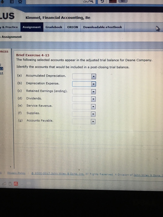 US Kimmel, Financial Accounting, 8e y & Practice Assianmen Gradebook ORION Downloadable eTextbook Assignment RCES Brief Exercise 4-13 The following selected accounts appear in the adjusted trial balance for Deane Company. Identify the accounts that would be included in a post-closing trial balance. 13 (b) Depreciation Expense (c) Retained Earnings (ending). (d) Dividends. (e) Service Revenue. ( Supplies. (g) Accounts Payable All Rights Reserved, A