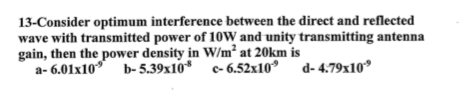 13-Consider optimum interference between the direct and reflected wave with transmitted power of 10W and unity transmitting antenna gain, then the power density in W/m2 at 20km is a-6.01x10 b-5.39x10 c-6.52x10 d-4.79x10