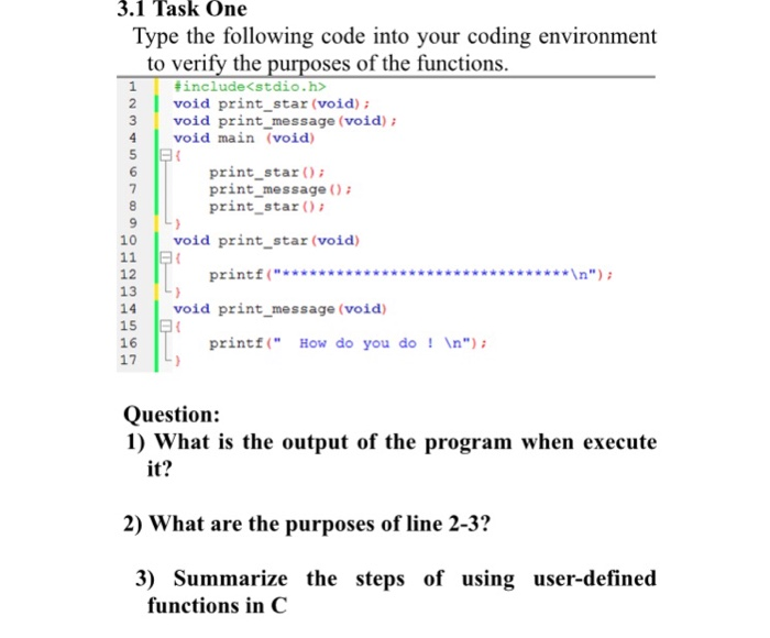 3.1 Task One Type the following code into your coding environment to verify the purposes of the functions # include<stdio.h> 2void print_star (void) : void main (void) 3 void print-message (void); 5 print star print message O print star 10 void print star (void) 11 E 12 13 14 void print message (void) 15 16 17 printf( How do you don) Question: 1) What is the output of the program when execute it? 2) What are the purposes of line 2-3? 3) Summarize the steps of using user-defined functions in C