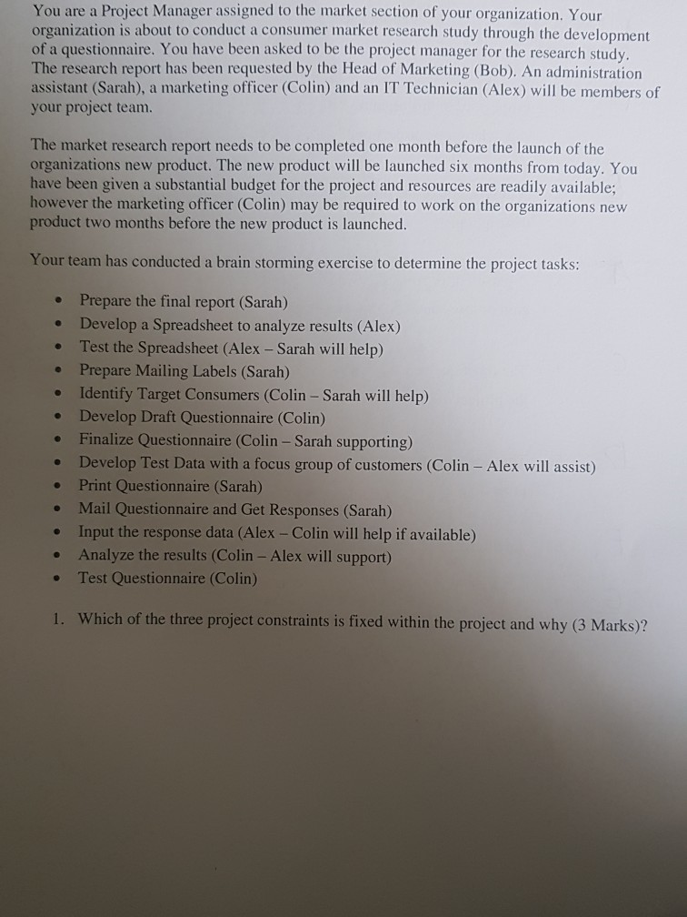 You are a Project Manager assigned to the market section of your organization. Your organization is about to conduct a consumer market research study through the development of a questionnaire. You have been asked to be the project manager for the research study. The research report has been requested by the Head of Marketing (Bob). An administration assistant (Sarah), a marketing officer (Colin) and an IT Technician (Alex) will be members of your project team. The market research report needs to be completed one month before the launch of the organizations new product. The new product will 

<div class=