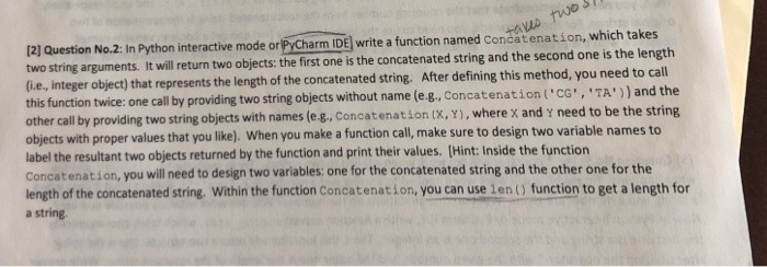 12] Question two string arguments. It will return two objects: the first one is the concatenated string and the second one is the length li.e, integer this function twice: one call by providing two string objects without name (e.g., Concatenation ( CG , , ,TA) and the other call by providing two string objects with names (e-g, Concatenation (x, Y), where x and y need to be the string objects with proper values that you like). When you make a function call, make 

<div class=