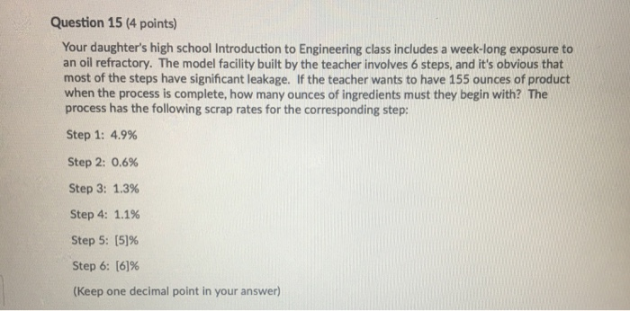 Question 15 (4 points) Your daughters high school Introduction to Engineering class includes a week-long exposure to an oil refractory. The model facility built by the teacher involves 6 steps, and its obvious that most of the steps have significant leakage. If the teacher wants to have 155 ounces of product when the process is complete, how many ounces of ingredients must they begin with? The process has the following scrap rates for the corresponding step: Step 1: 4.9% Step 2: 0.6% Step 3: 1.3% Step 4: 1.1% Step 5:15]% Step 6: [6196 (Keep one decimal point in your answer)