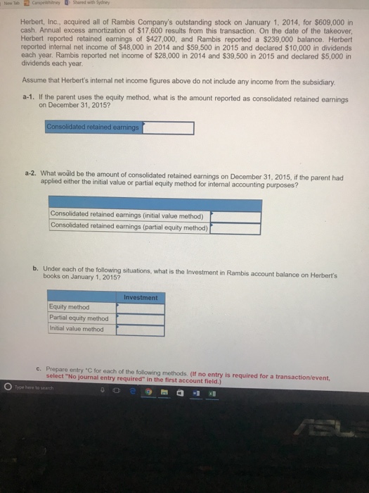New Tab Shared with Sydney Herbert, Inc., acquired all of Rambis Companys outstanding stock on January 1, 2014, for $609,000 in cash. Annual excess amortization of $17,600 results from this transaction. On the date of the takeover Herbert reported retained earnings of $427,000, and Rambis reported a $239,000 balance. Herbert reported internal net income of $48,000 in 2014 and $59,500 in 2015 and declared $10,000 in dividends each year. Rambis reported net income of $28,000 in 2014 and $39,500 in 2015 and declared $5,000 in dividends each year Assume that Herberts internal net income figures above do not include any income from the subsidiary a-1. If the parent uses the equity method, what is the amount reported as consolidated retained earnings on December 31, 2015? solidated retained earnin a-2. What woüld be the amount of consolidated retained earnings on December 31, 2015, if the parent had applied either the initial value or partial equity method for internal accounting purposes? Consolidated retained earnings (initial value method) Consolidated retained earnings (partial equity method) b. Under each of the following situations, what is the Investment in Rambis account balance on Herberts books on January 1, 2015? Investment Equity method Partial equity method Initial value method c. Prepare entry C for each of the following methods. (If no entry is required for a transaction/event select No journal entry required in the first account field.) O Type here to search