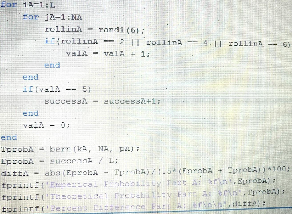 for iA-1:L for jA-1 NA rollinArandi (6) if (rollinA 2 II rollinA4.I rollin6) valA = valA + 1; end end if (valA5) successAsuccesSA+1 end valA = 0; end TprobAbern (KA, NA, pA) EprobAsuccesSA L: diffA -abs (EprobÅ - TprobA) /(.5* (EprobA TprobA)) *100; forintf ( Erap erical Frobability, part A: n, Eproba fprintf ,TprobA) Theoretical Probability Part A: f (Percent Difference Pat A: snn diffA) : sfinn