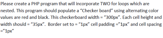 Please create a PHP program that will incorporate TWO for loops which are nested. This program should populate a Checker board using alternating color values are red and black. This checkerboard width - 300px. Each cell height and width should = 35px. Border set to = 1px cell padding = 1px and cell spacing 1px