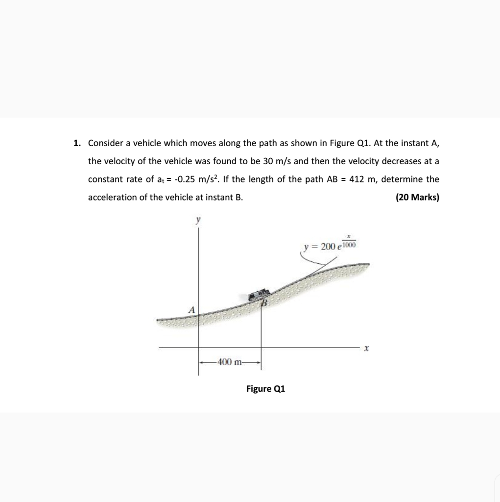 1. Consider a vehicle which moves along the path as shown in Figure Q1. At the instant A, the velocity of the vehicle was found to be 30 m/s and then the velocity decreases at a constant rate of at -0.25 m/s. If the length of the path AB 412 m, determine the (20 Marks) acceleration of the vehicle at instant B y- 200 e 1000 400 Figure Q1