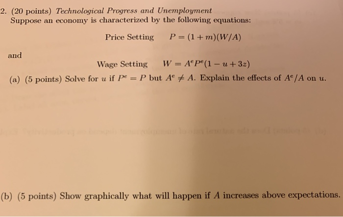 2. (20 points) Technological Progress and Unemployment Suppose an economy is characterized by the following equations: Price Setting P-(1+m)(W/A) and Wage Setting W = AP(1-u + 3z) (a) (5 points) Solve for u if PeP but A + A. Explain the effects of Ae/A on u. (b) (5 points) Show graphically what will happen if A increases above expectations.
