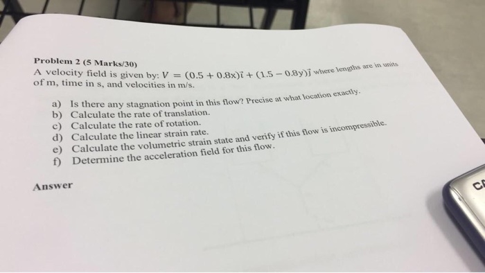 Problem 2 (5 Marks/30) A velocity field is given by: V (0.5+0.8x)i(1.5-08y)j where of m, time in s, and velocities in m/s. in units where lenghs are s there any stagnation point in this flow? Precise at what location exacily b) Calculate the rate of translation. c) Calculate the rate of rotation. d) Calculate the linear strain rate. e Calculate the volumetric strain state and verify if this flow is incompressible. f) Determine the acceleration field for this flow. Answer