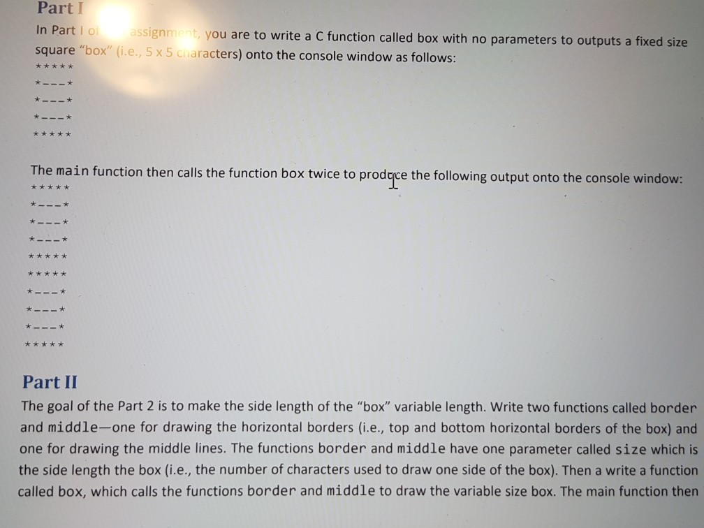 Part I In Part I o square box (i.e, 5 x 5 cnaracters) onto the console window as follows: ssignment, you are to write a C function called box with no parameters to outputs a fixed size The main function then calls the function box twice to prodace the following output onto the console windovw r *x** k *x * Part II The goal of the Part 2 is to make the side length of the box variable length. Write two functions called border and middle-one for drawing the horizontal borders (i.e., top and bottom horizontal borders of the box) and one for drawing the middle lines. The functions border and middle have one parameter called size which is the side length the box (i.e., the number of characters used to draw one side of the box). Then a write a function called box, which calls the functions border and middle to draw the variable size box. The main function then