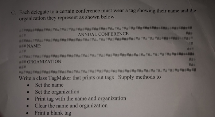 C. Each delegate to a certain conference must wear a tag showing their name and the organization they represent as shown below. ANNUAL CONFERENCE ### NAME: ### ORGANIZATION: Write a class TagMaker that prints out tags Supply methods to Set the name Set the organization Print tag with the name and organization Clear the name and organization Print a blank tag .